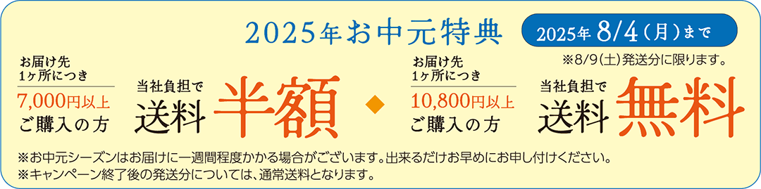 2025年お中元特典: 2025年8月4日(月)まで ※8月9日(土)発送分に限ります。 / お届け先1ヶ所につき7,000円以上ご購入の方、当社負担で送料半額 | お届け先1ヶ所につき10,800円以上ご購入の方、当社負担で送料無料 ※1: お中元シーズンはお届けに一週間程度かかる場合がございます。出来るだけお早めにお申し付けください。 ※2: キャンペーン終了後の発送分については、通常送料となります。