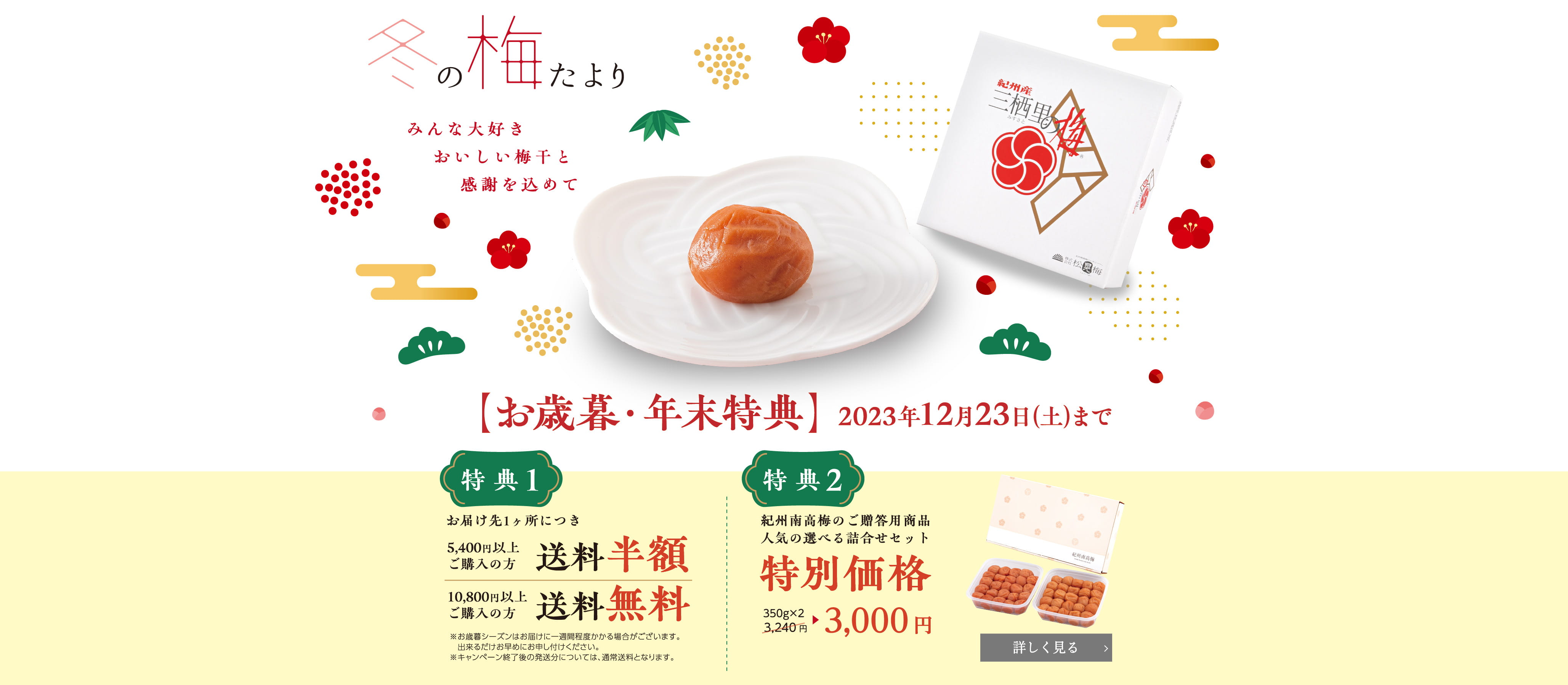 冬の梅たより: 2023年12月23日まで / 特典1:お届け先1ヶ所につき5,400円以上ご購入の方、送料半額 & 10,800円以上ご購入の方、送料無料 | ※お歳暮シーズンはお届けに一週間程度かかる場合がございます。出来るだけお早めにお申し付けください。 ※キャンペーン終了後の発送分については、通常送料となります。 / 特典2: 紀州南高梅のご贈答用商品、人気の選べる詰合せセットが「特別価格」。350g×2 が3,240円(税込)が3,000円(税込) ※12/26(火)配送分までに限ります